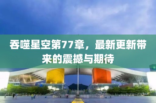 吞噬星空第77章，最新更新带来的震撼与期待