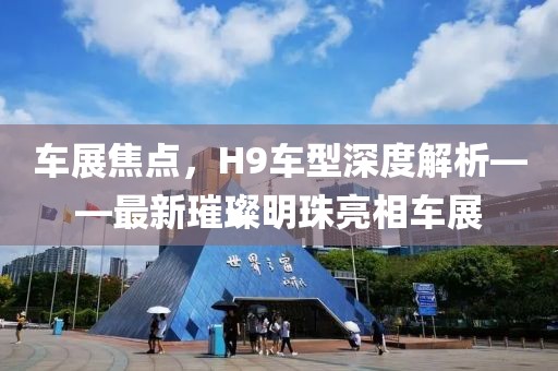 车展焦点，H9车型深度解析——最新璀璨明珠亮相车展