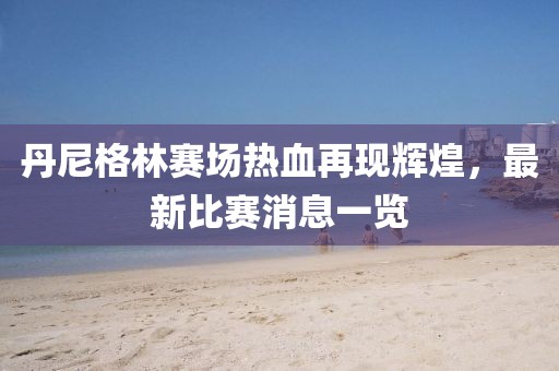 丹尼格林赛场热血再现辉煌，最新比赛消息一览