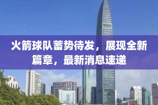 火箭球队蓄势待发，展现全新篇章，最新消息速递