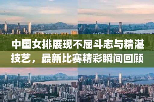 中国女排展现不屈斗志与精湛技艺，最新比赛精彩瞬间回顾