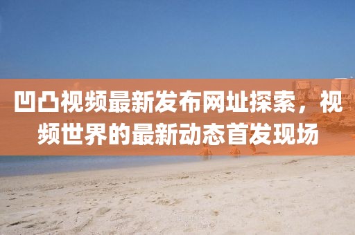 凹凸视频最新发布网址探索，视频世界的最新动态首发现场