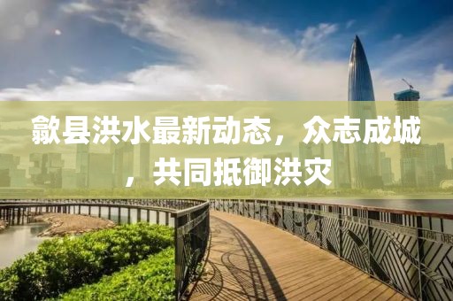 歙县洪水最新动态，众志成城，共同抵御洪灾