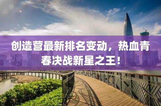 创造营最新排名变动，热血青春决战新星之王！