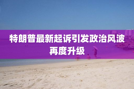 特朗普最新起诉引发政治风波再度升级
