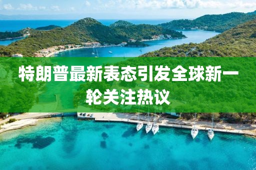 特朗普最新表态引发全球新一轮关注热议