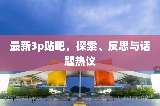 最新3p贴吧，探索、反思与话题热议