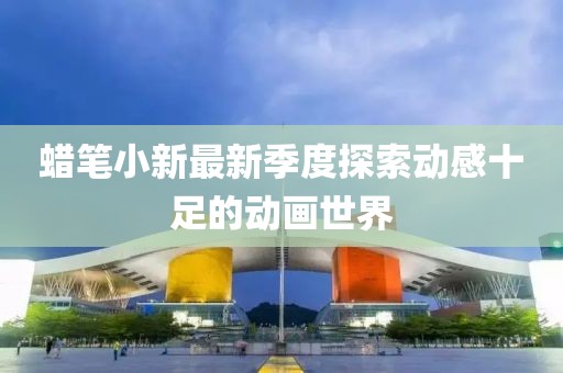 蜡笔小新最新季度探索动感十足的动画世界