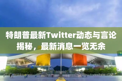 特朗普最新Twitter动态与言论揭秘，最新消息一览无余