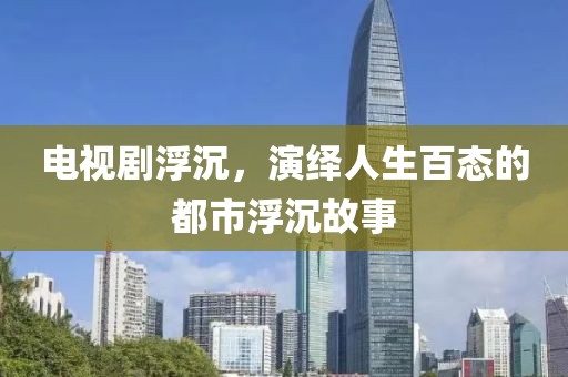电视剧浮沉，演绎人生百态的都市浮沉故事