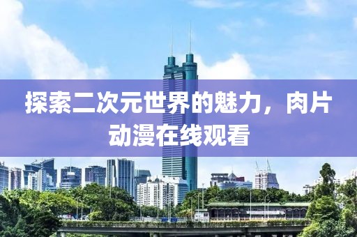 探索二次元世界的魅力，肉片动漫在线观看