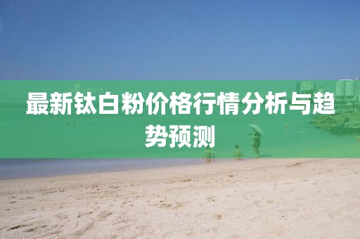 最新钛白粉价格行情分析与趋势预测