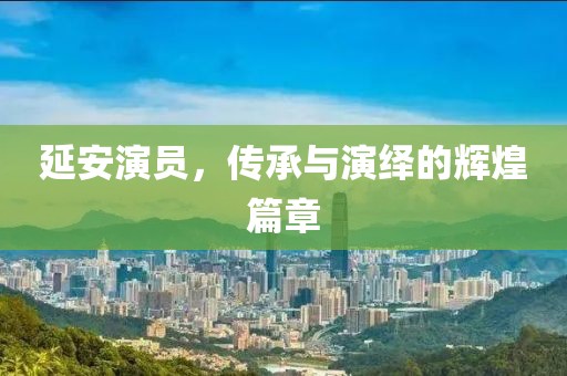 延安演员，传承与演绎的辉煌篇章
