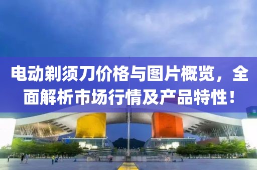 电动剃须刀价格与图片概览，全面解析市场行情及产品特性！