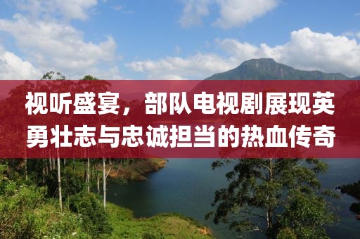 视听盛宴，部队电视剧展现英勇壮志与忠诚担当的热血传奇
