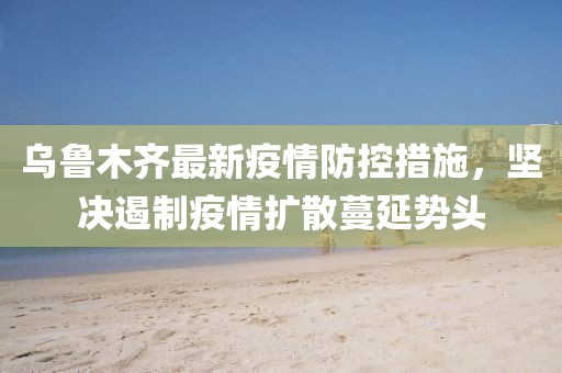 乌鲁木齐最新疫情防控措施，坚决遏制疫情扩散蔓延势头