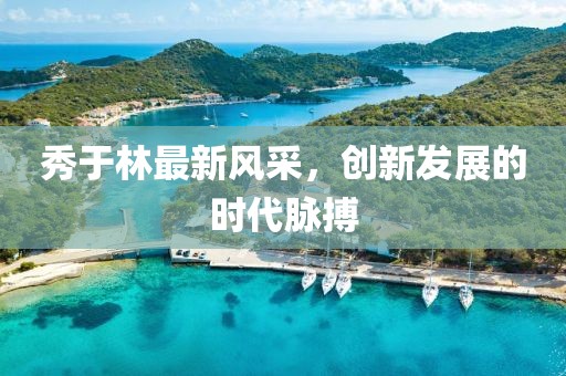 秀于林最新风采，创新发展的时代脉搏