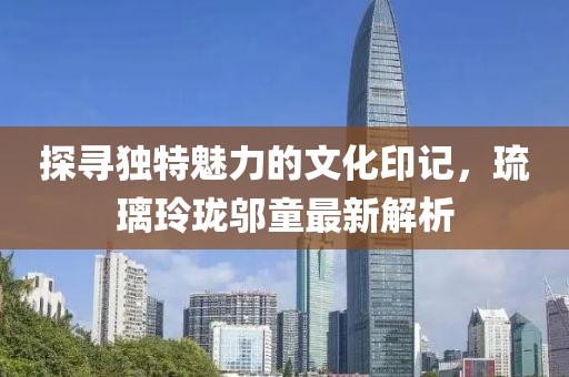 探寻独特魅力的文化印记，琉璃玲珑邬童最新解析