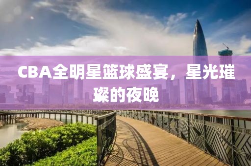CBA全明星篮球盛宴，星光璀璨的夜晚