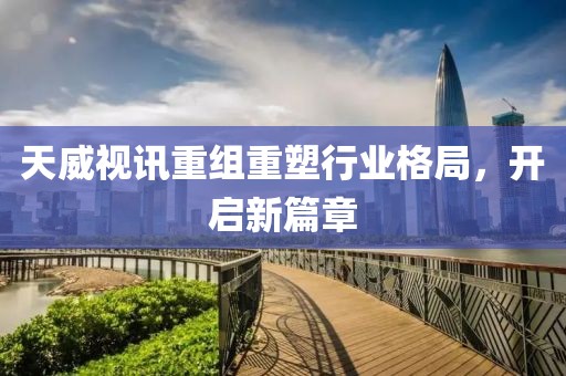 天威视讯重组重塑行业格局，开启新篇章