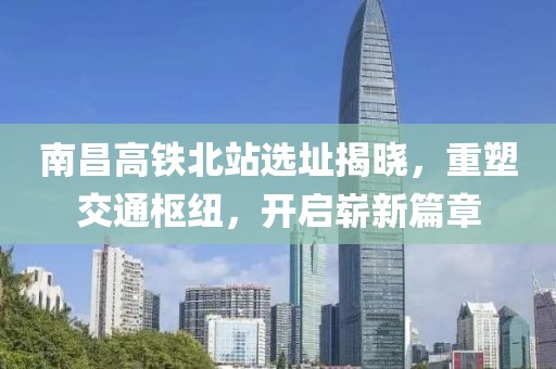 南昌高铁北站选址揭晓，重塑交通枢纽，开启崭新篇章
