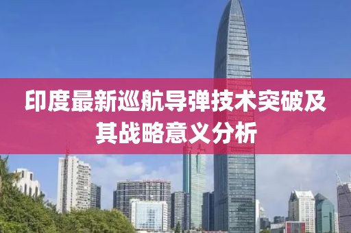 印度最新巡航导弹技术突破及其战略意义分析