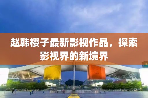 赵韩樱子最新影视作品，探索影视界的新境界