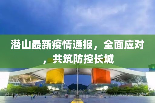 潜山最新疫情通报，全面应对，共筑防控长城