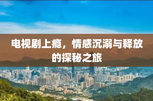 电视剧上瘾，情感沉溺与释放的探秘之旅