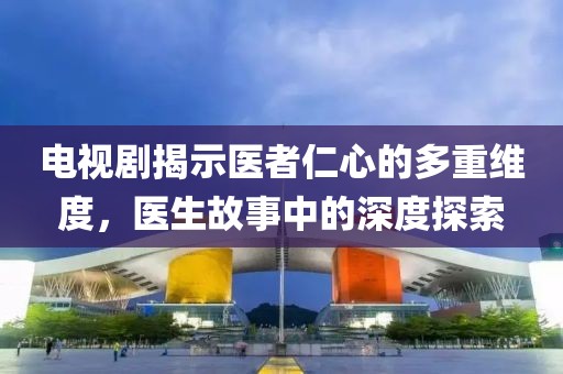 电视剧揭示医者仁心的多重维度，医生故事中的深度探索
