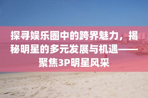 探寻娱乐圈中的跨界魅力，揭秘明星的多元发展与机遇——聚焦3P明星风采