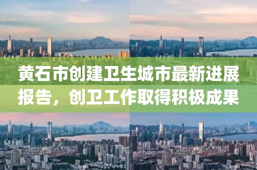黄石市创建卫生城市最新进展报告，创卫工作取得积极成果