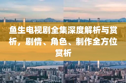 鱼生电视剧全集深度解析与赏析，剧情、角色、制作全方位赏析