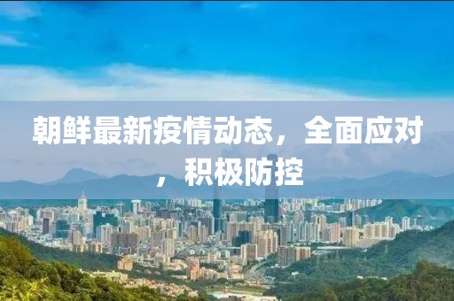 朝鲜最新疫情动态，全面应对，积极防控