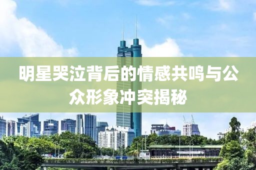 明星哭泣背后的情感共鸣与公众形象冲突揭秘