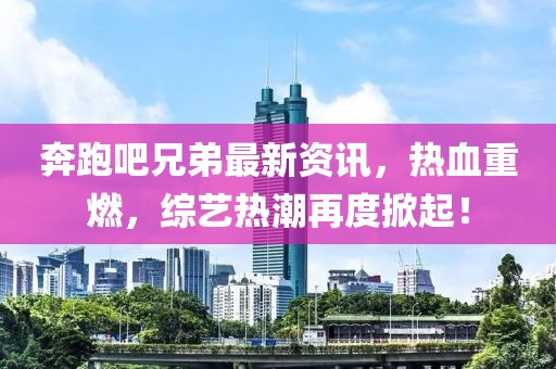 奔跑吧兄弟最新资讯，热血重燃，综艺热潮再度掀起！