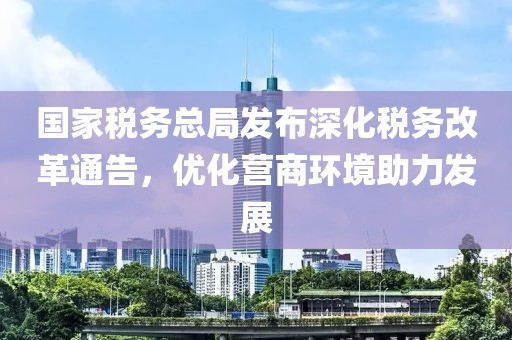 国家税务总局发布深化税务改革通告，优化营商环境助力发展