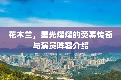 花木兰，星光熠熠的荧幕传奇与演员阵容介绍
