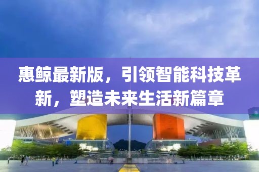 惠鲸最新版，引领智能科技革新，塑造未来生活新篇章