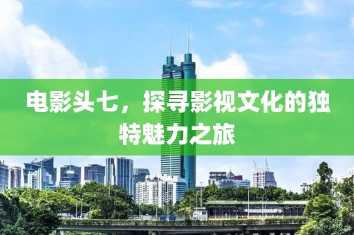 电影头七，探寻影视文化的独特魅力之旅