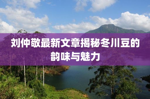 刘仲敬最新文章揭秘冬川豆的韵味与魅力