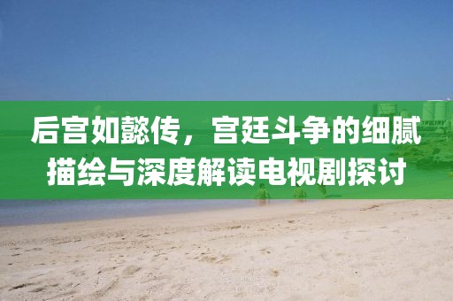 后宫如懿传，宫廷斗争的细腻描绘与深度解读电视剧探讨