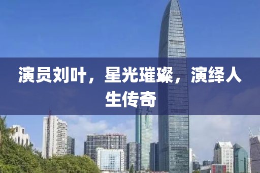 演员刘叶，星光璀璨，演绎人生传奇