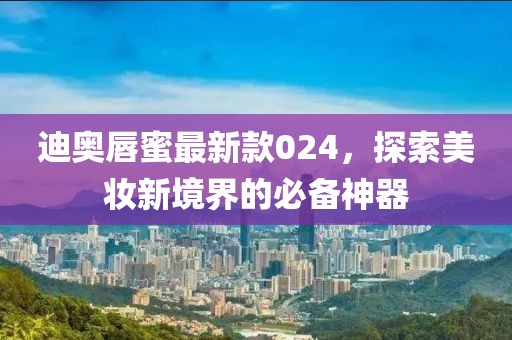 迪奥唇蜜最新款024，探索美妆新境界的必备神器