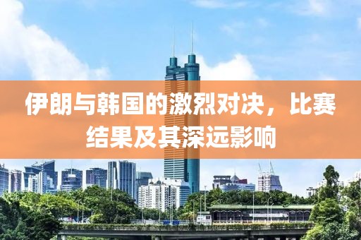 伊朗与韩国的激烈对决，比赛结果及其深远影响
