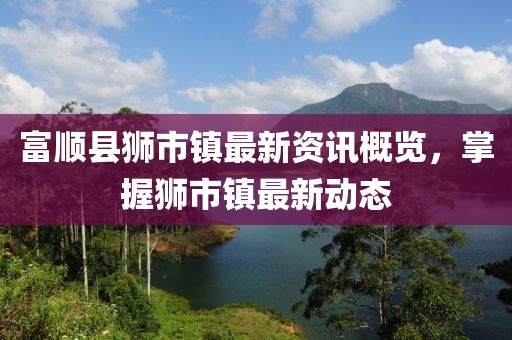 富顺县狮市镇最新资讯概览，掌握狮市镇最新动态