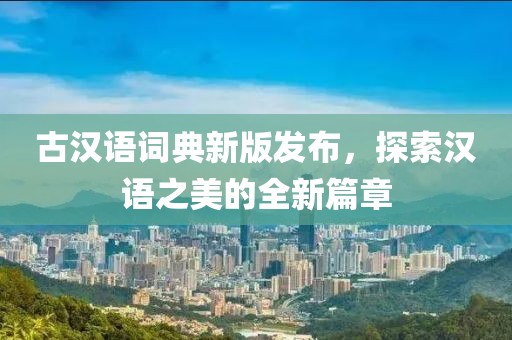 古汉语词典新版发布，探索汉语之美的全新篇章