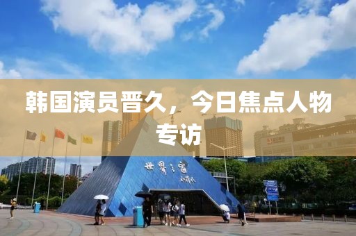 韩国演员晋久，今日焦点人物专访