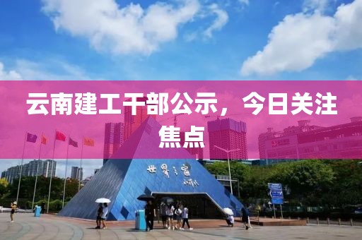 云南建工干部公示，今日关注焦点