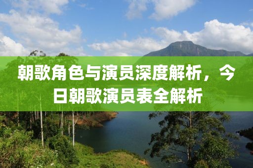 朝歌角色与演员深度解析，今日朝歌演员表全解析